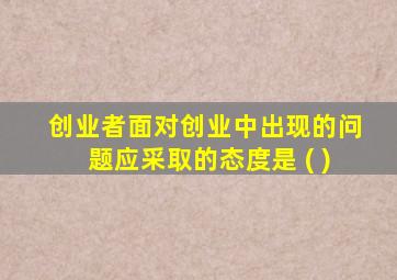 创业者面对创业中出现的问题应采取的态度是 ( )